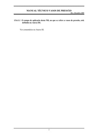 MANUAL TÉCNICO VASOS DE PRESSÃO
Rev.: Dezembro 2000
2
13.6.1.1 O campo de aplicação desta NR, no que se refere a vasos de pressão, está
definido no Anexo III.
Ver comentários no Anexo III.
 