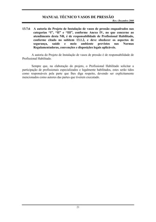 MANUAL TÉCNICO VASOS DE PRESSÃO
Rev.: Dezembro 2000
21
13.7.6 A autoria do Projeto de Instalação de vasos de pressão enquadrados nas
categorias “I”, “II” e “III”, conforme Anexo IV, no que concerne ao
atendimento desta NR, é de responsabilidade de Profissional Habilitado,
conforme citado no subitem 13.1.2, e deve obedecer os aspectos de
segurança, saúde e meio ambiente previstos nas Normas
Regulamentadoras, convenções e disposições legais aplicáveis.
A autoria do Projeto de Instalação de vasos de pressão é de responsabilidade de
Profissional Habilitado.
Sempre que, na elaboração do projeto, o Profissional Habilitado solicitar a
participação de profissionais especializados e legalmente habilitados, estes serão tidos
como responsáveis pela parte que lhes diga respeito, devendo ser explicitamente
mencionados como autores das partes que tiverem executado.
 