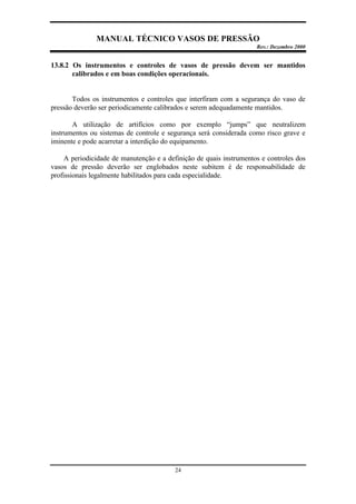 MANUAL TÉCNICO VASOS DE PRESSÃO
Rev.: Dezembro 2000
24
13.8.2 Os instrumentos e controles de vasos de pressão devem ser mantidos
calibrados e em boas condições operacionais.
Todos os instrumentos e controles que interfiram com a segurança do vaso de
pressão deverão ser periodicamente calibrados e serem adequadamente mantidos.
A utilização de artifícios como por exemplo “jumps” que neutralizem
instrumentos ou sistemas de controle e segurança será considerada como risco grave e
iminente e pode acarretar a interdição do equipamento.
A periodicidade de manutenção e a definição de quais instrumentos e controles dos
vasos de pressão deverão ser englobados neste subitem é de responsabilidade de
profissionais legalmente habilitados para cada especialidade.
 
