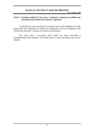 MANUAL TÉCNICO VASOS DE PRESSÃO
Rev.: Dezembro 2000
25
13.8.2.1 Constitui condição de risco grave e iminente o emprego de artifícios que
neutralizem seus sistemas de controle e segurança.
A utilização de jumps transitórios em situações onde exista redundância ou onde
esteja sendo feita substituição ou reparos de componentes não será considerada como
“artifício que neutralize” sistemas de controle ou instrumentos.
Para esses casos, é necessário fazer estudo dos riscos envolvidos e
acompanhamento desta operação, envolvendo todos os setores que possam por esta ser
afetados.
 