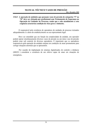 MANUAL TÉCNICO VASOS DE PRESSÃO
Rev.: Dezembro 2000
26
13.8.3 A operação de unidades que possuam vasos de pressão de categorias “I” ou
“II” deve ser efetuada por profissional com Treinamento de Segurança na
Operação de Unidades de Processo, sendo que o não atendimento a esta
exigência caracteriza condição de risco grave e iminente.
O responsável pela existência de operadores de unidades de processo treinados
adequadamente é o dono do estabelecimento ou seu representante legal.
Deve ser entendido que em função da complexidade da unidade, um operador
poderá operar simultaneamente diversos vasos de pressão ou um único vaso de pressão
poderá estar sob controle de diversos operadores. É importante que os operadores
responsáveis pela operação da unidade estejam em condições de atuar prontamente para
corrigir situações anormais que se apresentem.
Por ocasião da implantação de sistemas digitalizados de controle a distância
(SDCD ) considerar a existência de um efetivo capaz de atuar em situações de
emergência.
 