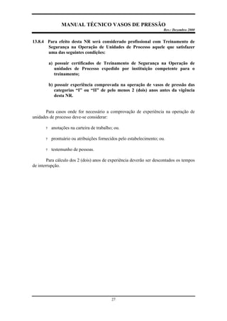 MANUAL TÉCNICO VASOS DE PRESSÃO
Rev.: Dezembro 2000
27
13.8.4 Para efeito desta NR será considerado profissional com Treinamento de
Segurança na Operação de Unidades de Processo aquele que satisfazer
uma das seguintes condições:
a) possuir certificados de Treinamento de Segurança na Operação de
unidades de Processo expedido por instituição competente para o
treinamento;
b) possuir experiência comprovada na operação de vasos de pressão das
categorias “I” ou “II” de pelo menos 2 (dois) anos antes da vigência
desta NR.
Para casos onde for necessário a comprovação de experiência na operação de
unidades de processo deve-se considerar:
? anotações na carteira de trabalho; ou.
? prontuário ou atribuições fornecidos pelo estabelecimento; ou.
? testemunho de pessoas.
Para cálculo dos 2 (dois) anos de experiência deverão ser descontados os tempos
de interrupção.
 