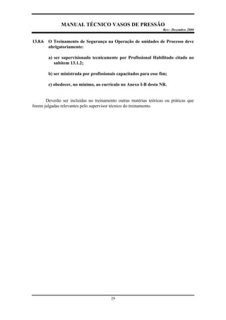 MANUAL TÉCNICO VASOS DE PRESSÃO
Rev.: Dezembro 2000
29
13.8.6 O Treinamento de Segurança na Operação de unidades de Processo deve
obrigatoriamente:
a) ser supervisionado tecnicamente por Profissional Habilitado citado no
subitem 13.1.2;
b) ser ministrada por profissionais capacitados para esse fim;
c) obedecer, no mínimo, ao currículo no Anexo I-B desta NR.
Deverão ser incluídas no treinamento outras matérias teóricas ou práticas que
forem julgadas relevantes pelo supervisor técnico do treinamento.
 