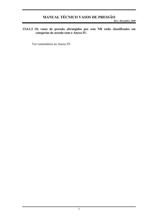 MANUAL TÉCNICO VASOS DE PRESSÃO
Rev.: Dezembro 2000
3
13.6.1.2 Os vasos de pressão abrangidos por esta NR estão classificados em
categorias de acordo com o Anexo IV.
Ver comentários no Anexo IV.
 