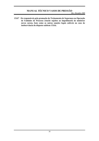 MANUAL TÉCNICO VASOS DE PRESSÃO
Rev.: Dezembro 2000
30
13.8.7 Os responsáveis pela promoção do Treinamento de Segurança na Operação
de Unidades de Processo estarão sujeitos ao impedimento de ministrar
novos cursos, bem como as outras sanções legais cabíveis no caso de
inobservância do disposto subitem 13.8.6.
 