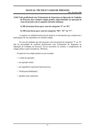 MANUAL TÉCNICO VASOS DE PRESSÃO
Rev.: Dezembro 2000
31
13.8.8 Todo profissional com Treinamento de Segurança na Operação de Unidades
de Processo, deve cumprir estágio prático, supervisionado, na operação de
vasos de pressão com as seguintes durações mínimas:
a) 300 (trezentas) horas para vasos de categorias “I” ou “II”;
b) 100 (cem) horas para vasos de categorias “III”, “IV” ou “V”.
A empresa ou estabelecimento deverá arquivar os documentos que comprovem a
participação de seus operadores no referido estágio.
No caso de unidades que não possuam vasos de pressão de categorias “I” ou “II”
não há necessidade de existirem profissionais com Treinamento de Segurança na
Operação de Unidades de Processo. Faz-se necessário no entanto, o cumprimento de
estágio prático supervisionado de, 100 horas.
O supervisor de estágio poderá ser por exemplo:
? o chefe da operação;
? um operador chefe;
? um engenheiro responsável pelo processo;
? “Profissional Habilitado”;
? operador mais experiente.
 