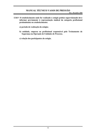 MANUAL TÉCNICO VASOS DE PRESSÃO
Rev.: Dezembro 2000
32
13.8.9 O estabelecimento onde for realizado o estágio prático supervisionado deve
informar previamente à representação sindical da categoria profissional
predominante no estabelecimento:
a) período de realização do estágio;
b) entidade, empresa ou profissional responsável pelo Treinamento de
Segurança na Operação de Unidades de Processo.
c) relação dos participantes do estágio.
 