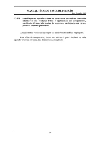 MANUAL TÉCNICO VASOS DE PRESSÃO
Rev.: Dezembro 2000
33
13.8.10 A reciclagem de operadores deve ser permanente por meio de constantes
informações das condições físicas e operacionais dos equipamentos,
atualização técnica, informações de segurança, participação em cursos,
palestras e eventos pertinentes.
A necessidade e ocasião da reciclagem são de responsabilidade do empregador.
Para efeito de comprovação, deverá ser anexado à pasta funcional de cada
operador o tipo de atividade, data de realização, duração etc.
 