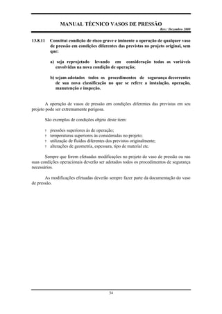 MANUAL TÉCNICO VASOS DE PRESSÃO
Rev.: Dezembro 2000
34
13.8.11 Constitui condição de risco grave e iminente a operação de qualquer vaso
de pressão em condições diferentes das previstas no projeto original, sem
que:
a) seja reprojetado levando em consideração todas as variáveis
envolvidas na nova condição de operação;
b) sejam adotados todos os procedimentos de segurança decorrentes
de sua nova classificação no que se refere a instalação, operação,
manutenção e inspeção.
A operação de vasos de pressão em condições diferentes das previstas em seu
projeto pode ser extremamente perigosa.
São exemplos de condições objeto deste item:
? pressões superiores às de operação;
? temperaturas superiores às consideradas no projeto;
? utilização de fluidos diferentes dos previstos originalmente;
? alterações de geometria, espessura, tipo de material etc.
Sempre que forem efetuadas modificações no projeto do vaso de pressão ou nas
suas condições operacionais deverão ser adotados todos os procedimentos de segurança
necessários.
As modificações efetuadas deverão sempre fazer parte da documentação do vaso
de pressão.
 
