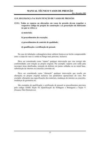 MANUAL TÉCNICO VASOS DE PRESSÃO
Rev.: Dezembro 2000
35
13.9. SEGURANÇA NA MANUTENÇÃO DE VASOS DE PRESSÃO
13.9.1. Todos os reparos ou alterações em vasos de pressão devem respeitar o
respectivo código de projeto de construção e as prescrições do fabricante
no que se refere a:
a) materiais;
b) procedimentos de execução;
c) procedimentos de controle de qualidade;
d) qualificação e certificação de pessoal.
No caso de tubulação a abrangência deste subitem limita-se ao trecho compreendido
entre o corpo do vaso e a solda ou flange mais próximo, inclusive.
Deve ser considerado como “reparo” qualquer intervenção que vise corrigir não
conformidades com relação ao projeto original. Por exemplo: reparos com solda para
recompor áreas danificadas, remoção de defeitos em juntas soldadas ou no metal base,
substituição de internos ou conexões corroídas etc.
Deve ser considerado como “alteração” qualquer intervenção que resulte em
alterações no projeto original inclusive nos parâmetros operacionais do vaso. Por
exemplo: alterações nas especificações dos materiais, mudanças de internos ou conexões,
mudanças de geometria etc.
São exemplos de qualificação e certificação de pessoal os procedimentos previstos
pelo código ASME Seção IX (Qualificação de Soldagem e Brasagem) e Seção V
(Ensaios Não-Destrutivos).
 