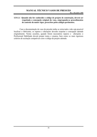 MANUAL TÉCNICO VASOS DE PRESSÃO
Rev.: Dezembro 2000
36
13.9.1.1 Quando não for conhecido o código de projeto de construção, deverá ser
respeitada a concepção original do vaso, empregando-se procedimentos
de controle do maior rigor, prescritos pelos códigos pertinentes.
Caso a documentação do vaso de pressão tenha se extraviado e não seja possível
localizar o fabricante, os reparos e alterações deverão respeitar a concepção adotada
originalmente. Nestas ocasiões, quando forem necessários reparos e alterações o
Profissional Habilitado deverá propor testes e ensaios, bem como os mais rigorosos
critérios de aceitação compatíveis com o código de projeto adotado.
 