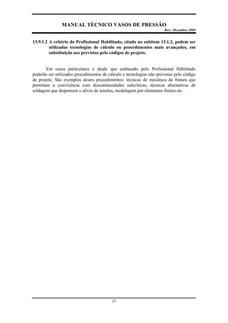 MANUAL TÉCNICO VASOS DE PRESSÃO
Rev.: Dezembro 2000
37
13.9.1.2 A critério do Profissional Habilitado, citado no subitem 13.1.2, podem ser
utilizadas tecnologias de cálculo ou procedimentos mais avançados, em
substituição aos previstos pelo códigos de projeto.
Em casos particulares e desde que embasado pelo Profissional Habilitado
poderão ser utilizados procedimentos de cálculo e tecnologias não previstas pelo código
de projeto. São exemplos destes procedimentos: técnicas de mecânica da fratura que
permitam a convivência com descontinuidades subcríticas, técnicas alternativas de
soldagem que dispensem o alívio de tensões, modelagem por elementos finitos etc.
 