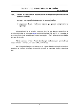 MANUAL TÉCNICO VASOS DE PRESSÃO
Rev.: Dezembro 2000
38
13.9.2 Projetos de Alteração ou Reparo devem ser concebidos previamente nas
seguintes situações:
a)sempre que as condições de projeto forem modificadas;
b) sempre que forem realizados reparos que possam comprometer a
segurança.
Antes da execução de qualquer reparo ou alteração que possam comprometer a
segurança do vaso de pressão ( Fig.37 ) ou dos trabalhadores, deverá ser elaborado o
respectivo Projeto de Alteração ou Reparo que passará a fazer parte da documentação
do vaso de pressão.
Não é necessário enviar o Projeto de Alteração ou Reparo para apreciação de
órgãos externos à empresa, tais como: DRT, sindicato etc.
São exemplos de Projetos de Alteração ou Reparo: alteração de especificação de
materiais do vaso ou acessório, inclusão ou exclusão de conexões, reparos com solda
etc.
 
