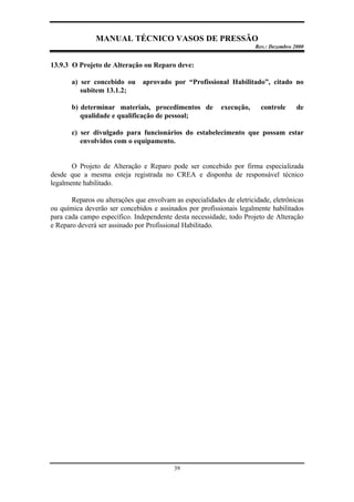 MANUAL TÉCNICO VASOS DE PRESSÃO
Rev.: Dezembro 2000
39
13.9.3 O Projeto de Alteração ou Reparo deve:
a) ser concebido ou aprovado por “Profissional Habilitado”, citado no
subitem 13.1.2;
b) determinar materiais, procedimentos de execução, controle de
qualidade e qualificação de pessoal;
c) ser divulgado para funcionários do estabelecimento que possam estar
envolvidos com o equipamento.
O Projeto de Alteração e Reparo pode ser concebido por firma especializada
desde que a mesma esteja registrada no CREA e disponha de responsável técnico
legalmente habilitado.
Reparos ou alterações que envolvam as especialidades de eletricidade, eletrônicas
ou química deverão ser concebidos e assinados por profissionais legalmente habilitados
para cada campo específico. Independente desta necessidade, todo Projeto de Alteração
e Reparo deverá ser assinado por Profissional Habilitado.
 