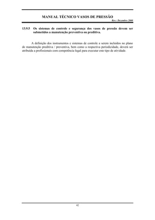 MANUAL TÉCNICO VASOS DE PRESSÃO
Rev.: Dezembro 2000
42
13.9.5 Os sistemas de controle e segurança dos vasos de pressão devem ser
submetidos a manutenção preventiva ou preditiva.
A definição dos instrumentos e sistemas de controle a serem incluídos no plano
de manutenção preditiva / preventiva, bem como a respectiva periodicidade, deverá ser
atribuída a profissionais com competência legal para executar este tipo de atividade.
 
