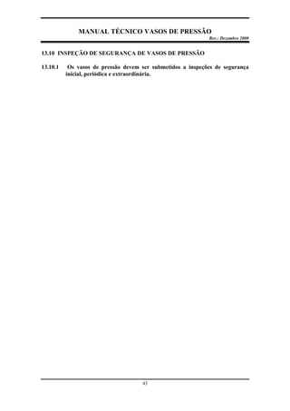 MANUAL TÉCNICO VASOS DE PRESSÃO
Rev.: Dezembro 2000
43
13.10 INSPEÇÃO DE SEGURANÇA DE VASOS DE PRESSÃO
13.10.1 Os vasos de pressão devem ser submetidos a inspeções de segurança
inicial, periódica e extraordinária.
 