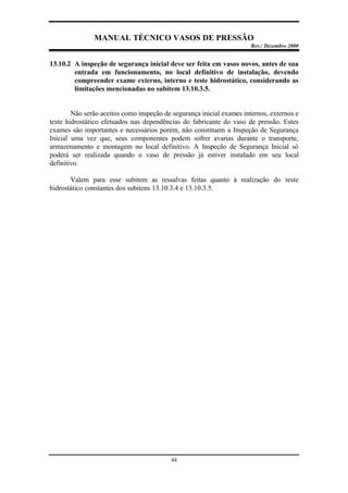 MANUAL TÉCNICO VASOS DE PRESSÃO
Rev.: Dezembro 2000
44
13.10.2 A inspeção de segurança inicial deve ser feita em vasos novos, antes de sua
entrada em funcionamento, no local definitivo de instalação, devendo
compreender exame externo, interno e teste hidrostático, considerando as
limitações mencionadas no subitem 13.10.3.5.
Não serão aceitos como inspeção de segurança inicial exames internos, externos e
teste hidrostático efetuados nas dependências do fabricante do vaso de pressão. Estes
exames são importantes e necessários porém, não constituem a Inspeção de Segurança
Inicial uma vez que, seus componentes podem sofrer avarias durante o transporte,
armazenamento e montagem no local definitivo. A Inspeção de Segurança Inicial só
poderá ser realizada quando o vaso de pressão já estiver instalado em seu local
definitivo.
Valem para esse subitem as ressalvas feitas quanto à realização do teste
hidrostático constantes dos subitens 13.10.3.4 e 13.10.3.5.
 