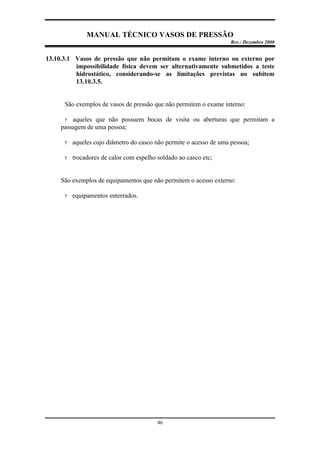 MANUAL TÉCNICO VASOS DE PRESSÃO
Rev.: Dezembro 2000
46
13.10.3.1 Vasos de pressão que não permitam o exame interno ou externo por
impossibilidade física devem ser alternativamente submetidos a teste
hidrostático, considerando-se as limitações previstas no subitem
13.10.3.5.
São exemplos de vasos de pressão que não permitem o exame interno:
? aqueles que não possuem bocas de visita ou aberturas que permitam a
passagem de uma pessoa;
? aqueles cujo diâmetro do casco não permite o acesso de uma pessoa;
? trocadores de calor com espelho soldado ao casco etc;
São exemplos de equipamentos que não permitem o acesso externo:
? equipamentos enterrados.
 