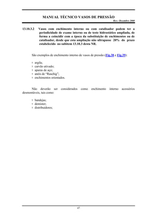MANUAL TÉCNICO VASOS DE PRESSÃO
Rev.: Dezembro 2000
47
13.10.3.2 Vasos com enchimento interno ou com catalisador podem ter a
periodicidade de exame interno ou de teste hidrostático ampliada, de
forma a coincidir com a época da substituição de enchimentos ou de
catalisador, desde que esta ampliação não ultrapasse 20% do prazo
estabelecido no subitem 13.10.3 desta NR.
São exemplos de enchimento interno de vasos de pressão (Fig.38 e Fig.39):
? argila;
? carvão ativado;
? aparas de aço;
? anéis de “Raschig”;
? enchimentos orientados.
Não deverão ser considerados como enchimento interno acessórios
desmontáveis, tais como:
? bandejas;
? demister;
? distribuidores;
 