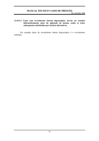 MANUAL TÉCNICO VASOS DE PRESSÃO
Rev.: Dezembro 2000
48
13.10.3.3 Vasos com revestimento interno higroscópico. devem ser testados
hidrostaticamente antes da aplicação do mesmo, sendo os testes
subsequentes substituídos por técnicas alternativas.
Um exemplo típico de revestimento interno higroscópico é o revestimento
refratário.
 