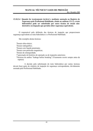 MANUAL TÉCNICO VASOS DE PRESSÃO
Rev.: Dezembro 2000
49
13.10.3.4 Quando for tecnicamente inviável e mediante anotação no Registro de
Segurança pelo Profissional Habilitado, citado no subitem 13.1.2, o teste
hidrostático pode ser substituído por outra técnica de ensaio não-
destrutivo ou inspeção que permita obter segurança equivalente.
O responsável pela definição das técnicas de inspeção que proporcionem
segurança equivalente ao teste hidrostático é o Profissional Habilitado.
São exemplos destas técnicas:
?ensaio ultra-sônico;
?ensaio radiográfico;
?ensaio com líquido penetrante;
?ensaio com partículas magnéticas;
?ensaio de estanqueidade;
? apreciação do histórico de operação ou de inspeções anteriores;
?técnicas de análise “leakage before breaking” (Vazamento ocorre sempre antes da
ruptura)
A decisão pela substituição do teste hidrostático por outras técnicas
deverá fazer parte do relatório de inspeção de segurança correspondente, devidamente
assinado pelo Profissional Habilitado.
 