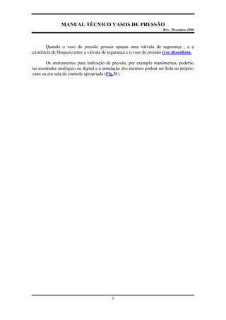 MANUAL TÉCNICO VASOS DE PRESSÃO
Rev.: Dezembro 2000
5
Quando o vaso de pressão possuir apenas uma válvula de segurança , a a
existência de bloqueio entre a válvula de segurança e o vaso de pressão (ver desenhos).
Os instrumentos para indicação de pressão, por exemplo manômetros, poderão
ter mostrador analógico ou digital e a instalação dos mesmos poderá ser feita no próprio
vaso ou em sala de controle apropriada (Fig.31).
 