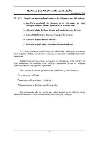 MANUAL TÉCNICO VASOS DE PRESSÃO
Rev.: Dezembro 2000
50
13.10.3.5 Considera-se como razões técnicas que inviabilizam o teste hidrostático:
a) resistência estrutural da fundação ou da sustentação do vaso
incompatível com o peso da água que seria usada no teste;
b) efeito prejudicial do fluido de teste a elementos internos do vaso;
c) impossibilidade técnica de purga e secagem do sistema;
d) existência de revestimento interno;
e) influência prejudicial do teste sobre defeitos subcríticos.
As razões técnicas que inviabilizam o teste hidrostático citadas nesse item são as
mais freqüentes. Poderão existir outras razões que inviabilizem o teste hidrostático além
das citadas.
Razões meramente econômicas não deverão ser consideradas como restrições ao
teste hidrostático. Se existirem sérias restrições econômicas, devem ser buscadas
soluções alternativas de segurança equivalente.
São exemplos de internos que usualmente inviabilizam o teste hidrostático:
? revestimentos vitrificados;
?revestimentos higroscópicos ( refratários );
?catalisadores que se danificam quando removidos.
Em contrapartida, não são considerados razões técnicas que inviabilizam o teste
hidrostático a existência de revestimentos pintados, cladeados, linning etc.
 