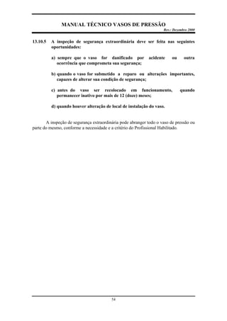 MANUAL TÉCNICO VASOS DE PRESSÃO
Rev.: Dezembro 2000
54
13.10.5 A inspeção de segurança extraordinária deve ser feita nas seguintes
oportunidades:
a) sempre que o vaso for danificado por acidente ou outra
ocorrência que comprometa sua segurança;
b) quando o vaso for submetido a reparo ou alterações importantes,
capazes de alterar sua condição de segurança;
c) antes do vaso ser recolocado em funcionamento, quando
permanecer inativo por mais de 12 (doze) meses;
d) quando houver alteração de local de instalação do vaso.
A inspeção de segurança extraordinária pode abranger todo o vaso de pressão ou
parte do mesmo, conforme a necessidade e a critério do Profissional Habilitado.
 