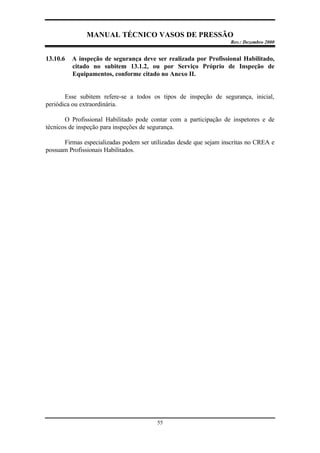 MANUAL TÉCNICO VASOS DE PRESSÃO
Rev.: Dezembro 2000
55
13.10.6 A inspeção de segurança deve ser realizada por Profissional Habilitado,
citado no subitem 13.1.2, ou por Serviço Próprio de Inspeção de
Equipamentos, conforme citado no Anexo II.
Esse subitem refere-se a todos os tipos de inspeção de segurança, inicial,
periódica ou extraordinária.
O Profissional Habilitado pode contar com a participação de inspetores e de
técnicos de inspeção para inspeções de segurança.
Firmas especializadas podem ser utilizadas desde que sejam inscritas no CREA e
possuam Profissionais Habilitados.
 