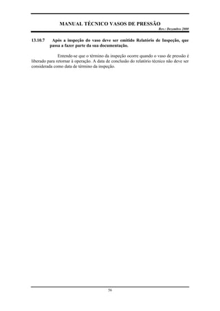 MANUAL TÉCNICO VASOS DE PRESSÃO
Rev.: Dezembro 2000
56
13.10.7 Após a inspeção do vaso deve ser emitido Relatório de Inspeção, que
passa a fazer parte da sua documentação.
Entende-se que o término da inspeção ocorre quando o vaso de pressão é
liberado para retornar à operação. A data de conclusão do relatório técnico não deve ser
considerada como data de término da inspeção.
 