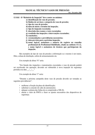MANUAL TÉCNICO VASOS DE PRESSÃO
Rev.: Dezembro 2000
57
13.10.8 O “Relatório de Inspeção” deve conter no mínimo:
a) identificação do vaso de pressão;
b) fluidos de serviços e categoria do vaso de pressão;
c) tipo do vaso de pressão;
d) data de início e término da inspeção;
e) tipo de inspeção executada;
f) descrição dos exames e teste executados;
g) resultado das inspeções e intervenções executadas;
h) conclusões;
i) recomendações e providências necessárias;
j) data prevista para a próxima inspeção;
k) nome legível, assinatura e número do registro no conselho
profissional do Profissional Habilitado, citado no subitem 13.1.2,
e nome legível e assinatura de técnicos que participaram da
inspeção.
São exemplos de tipo de vaso de pressão a informação se o mesmo é um reator,
filtro, coluna de destilação, esfera de armazenamento etc.
Um exemplo da alínea “h” seria:
“Em função das inspeções e manutenções executadas o vaso de pressão poderá
ser recolocado em operação, devendo ser submetido à nova inspeção de segurança
periódica na data __/__/__”
Um exemplo da alínea “i” seria:
“Durante a próxima campanha deste vaso de pressão deverão ser tomadas as
seguintes providências”:
? melhorar a fixação da placa de identificação;
? substituir a conexão do cabo de aterramento;
? adequar a pintura das linhas de ar comprimido a NR-26;
? alterar o valor da PMTA e fazer os ajustes necessários dos dispositivos de
segurança.
 