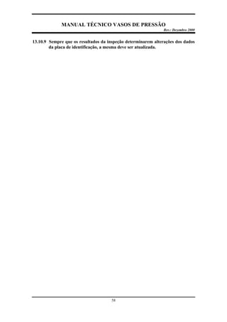 MANUAL TÉCNICO VASOS DE PRESSÃO
Rev.: Dezembro 2000
58
13.10.9 Sempre que os resultados da inspeção determinarem alterações dos dados
da placa de identificação, a mesma deve ser atualizada.
 