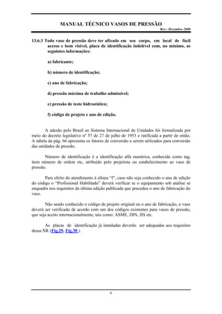 MANUAL TÉCNICO VASOS DE PRESSÃO
Rev.: Dezembro 2000
6
13.6.3 Todo vaso de pressão deve ter afixado em seu corpo, em local de fácil
acesso e bem visível, placa de identificação indelével com, no mínimo, as
seguintes informações:
a) fabricante;
b) número de identificação;
c) ano de fabricação;
d) pressão máxima de trabalho admissível;
e) pressão de teste hidrostático;
f) código de projeto e ano de edição.
A adesão pelo Brasil ao Sistema Internacional de Unidades foi formalizada por
meio do decreto legislativo nº 57 de 27 de julho de 1953 e ratificada a partir de então.
A tabela da pág. 66 apresenta os fatores de conversão a serem utilizados para conversão
das unidades de pressão.
Número de identificação é a identificação alfa numérica, conhecida como tag,
item número de ordem etc, atribuído pelo projetista ou estabelecimento ao vaso de
pressão.
Para efeito do atendimento à alínea “f”, caso não seja conhecido o ano de edição
do código o “Profissional Habilitado” deverá verificar se o equipamento sob análise se
enquadra nos requisitos da última edição publicada que precedeu o ano de fabricação do
vaso.
Não sendo conhecido o código de projeto original ou o ano de fabricação, o vaso
deverá ser verificado de acordo com um dos códigos existentes para vasos de pressão,
que seja aceito internacionalmente, tais como: ASME, DIN, JIS etc.
As placas de identificação já instaladas deverão ser adequadas aos requisitos
dessa NR (Fig.29, Fig.30 ).
 