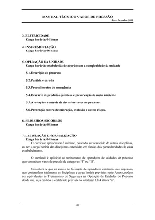 MANUAL TÉCNICO VASOS DE PRESSÃO
Rev.: Dezembro 2000
60
3. ELETRICIDADE
Carga horária: 04 horas
4. INSTRUMENTAÇÃO
Carga horária: 08 horas
5. OPERAÇÃO DA UNIDADE
Carga horária: estabelecida de acordo com a complexidade da unidade
5.1. Descrição do processo
5.2. Partida e parada
5.3. Procedimentos de emergência
5.4. Descarte de produtos químicos e preservação do meio ambiente
5.5. Avaliação e controle de riscos inerentes ao processo
5.6. Prevenção contra deterioração, explosão e outros riscos.
6. PRIMEIROS SOCORROS
Carga horária: 08 horas
7. LEGISLAÇÃO E NORMALIZAÇÃO
Carga horária: 04 horas
O currículo apresentado é mínimo, podendo ser acrescido de outras disciplinas,
ou ter a carga horária das disciplinas estendidas em função das particularidades de cada
estabelecimento.
O currículo é aplicável ao treinamento de operadores de unidades de processo
que contenham vasos de pressão de categorias “I” ou “II”.
Considera-se que os cursos de formação de operadores existentes nas empresas,
que contemplem totalmente as disciplinas e carga horária previstas neste Anexo, podem
ser equivalentes ao Treinamento de Segurança na Operação de Unidades de Processo
desde que, seja emitido o certificado previsto no subitem 13.8.4 alínea “a”.
 