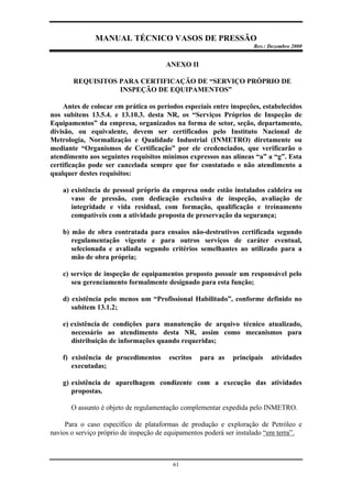 MANUAL TÉCNICO VASOS DE PRESSÃO
Rev.: Dezembro 2000
61
ANEXO II
REQUISITOS PARA CERTIFICAÇÃO DE “SERVIÇO PRÓPRIO DE
INSPEÇÃO DE EQUIPAMENTOS”
Antes de colocar em prática os períodos especiais entre inspeções, estabelecidos
nos subitens 13.5.4. e 13.10.3. desta NR, os “Serviços Próprios de Inspeção de
Equipamentos” da empresa, organizados na forma de setor, seção, departamento,
divisão, ou equivalente, devem ser certificados pelo Instituto Nacional de
Metrologia, Normalização e Qualidade Industrial (INMETRO) diretamente ou
mediante “Organismos de Certificação” por ele credenciados, que verificarão o
atendimento aos seguintes requisitos mínimos expressos nas alíneas “a” a “g”. Esta
certificação pode ser cancelada sempre que for constatado o não atendimento a
qualquer destes requisitos:
a) existência de pessoal próprio da empresa onde estão instalados caldeira ou
vaso de pressão, com dedicação exclusiva de inspeção, avaliação de
integridade e vida residual, com formação, qualificação e treinamento
compatíveis com a atividade proposta de preservação da segurança;
b) mão de obra contratada para ensaios não-destrutivos certificada segundo
regulamentação vigente e para outros serviços de caráter eventual,
selecionada e avaliada segundo critérios semelhantes ao utilizado para a
mão de obra própria;
c) serviço de inspeção de equipamentos proposto possuir um responsável pelo
seu gerenciamento formalmente designado para esta função;
d) existência pelo menos um “Profissional Habilitado”, conforme definido no
subitem 13.1.2;
e) existência de condições para manutenção de arquivo técnico atualizado,
necessário ao atendimento desta NR, assim como mecanismos para
distribuição de informações quando requeridas;
f) existência de procedimentos escritos para as principais atividades
executadas;
g) existência de aparelhagem condizente com a execução das atividades
propostas.
O assunto é objeto de regulamentação complementar expedida pelo INMETRO.
Para o caso específico de plataformas de produção e exploração de Petróleo e
navios o serviço próprio de inspeção de equipamentos poderá ser instalado “em terra”.
 
