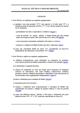 MANUAL TÉCNICO VASOS DE PRESSÃO
Rev.: Dezembro 2000
62
ANEXO III
1. Esta NR deve ser aplicada aos seguintes equipamentos:
a) qualquer vaso cujo produto “P.V” seja superior a 8 (oito) onde “P” é a
máxima pressão de operação em kPa e “V” o seu volume geométrico interno
em m3
incluindo:
- permutadores de calor, evaporadores e similares ( Fig.41 );
- vasos de pressão ou partes sujeitas a chama direta que não estejam
dentro do escopo de outras NRs, nem do item 13.1. desta NR (Fig.42);
- vasos de pressão encamisados, incluindo refervedores e reatores;
- autoclaves e caldeiras de fluido térmico que não o vaporizem ( Fig.7).
b) vasos que contenham fluido da classe “A”, especificados no Anexo IV,
independente das dimensões e do produto “P.V” (Fig43).
2. Esta NR não se aplica aos seguintes equipamentos:
a) cilindros transportáveis, vasos destinados ao transporte de produtos,
reservatórios portáteis de fluido comprimido e extintores de incêndio Fig.44;
b) os destinados à ocupação humana;
c) câmara de combustão ou vasos que façam parte integrante de máquinas
rotativas ou alternativas, tais como bombas, compressores, turbinas,
geradores, motores, cilindros pneumáticos e hidráulicos e que não possam ser
caracterizados como equipamentos independentes ( Fig.46);
d) dutos e tubulações para condução de fluido ( Fig.47);
e) serpentinas para troca térmica;
f) tanques e recipientes para armazenamento e estocagem de fluidos não
enquadrados em normas e códigos de projeto relativos a vasos de pressão
( Fig.48);
g) vasos com diâmetro interno inferior a 150 (cento e cinqüenta) mm para
fluidos da classe “B”, “C” e “D”, conforme especificado no Anexo IV.
 