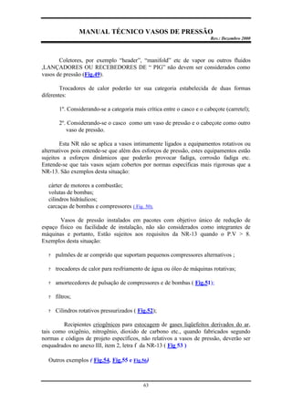 MANUAL TÉCNICO VASOS DE PRESSÃO
Rev.: Dezembro 2000
63
Coletores, por exemplo “header”, “manifold” etc de vapor ou outros fluidos
,LANÇADORES OU RECEBEDORES DE “ PIG” não devem ser considerados como
vasos de pressão (Fig.49).
Trocadores de calor poderão ter sua categoria estabelecida de duas formas
diferentes:
1º. Considerando-se a categoria mais crítica entre o casco e o cabeçote (carretel);
2º. Considerando-se o casco como um vaso de pressão e o cabeçote como outro
vaso de pressão.
Esta NR não se aplica a vasos intimamente ligados a equipamentos rotativos ou
alternativos pois entende-se que além dos esforços de pressão, estes equipamentos estão
sujeitos a esforços dinâmicos que poderão provocar fadiga, corrosão fadiga etc.
Entende-se que tais vasos sejam cobertos por normas específicas mais rigorosas que a
NR-13. São exemplos desta situação:
cárter de motores a combustão;
volutas de bombas;
cilindros hidráulicos;
carcaças de bombas e compressores ( Fig. 50).
Vasos de pressão instalados em pacotes com objetivo único de redução de
espaço físico ou facilidade de instalação, não são considerados como integrantes de
máquinas e portanto, Estão sujeitos aos requisitos da NR-13 quando o P.V > 8.
Exemplos desta situação:
? pulmões de ar comprido que suportam pequenos compressores alternativos ;
? trocadores de calor para resfriamento de água ou óleo de máquinas rotativas;
? amortecedores de pulsação de compressores e de bombas ( Fig.51);
? filtros;
? Cilindros rotativos pressurizados ( Fig.52);
Recipientes criogênicos para estocagem de gases liqüefeitos derivados do ar,
tais como oxigênio, nitrogênio, dioxido de carbono etc., quando fabricados segundo
normas e códigos de projeto específicos, não relativos a vasos de pressão, deverão ser
enquadrados no anexo III, item 2, letra f da NR-13 ( Fig 53 )
Outros exemplos ( Fig.54, Fig.55 e Fig.56)
 