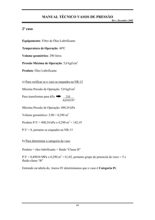 MANUAL TÉCNICO VASOS DE PRESSÃO
Rev.: Dezembro 2000
68
2º caso
Equipamento: Filtro de Óleo Lubrificante
Temperatura de Operação: 40ºC
Volume geométrico: 290 litros
Pressão Máxima de Operação: 5,0 kgf/cm2
Produto: Óleo Lubrificante
a) Para verificar se o vaso se enquadra na NR-13
Máxima Pressão de Operação: 5,0 kgf/cm2
Para transformar para kPa 5,0 .
0,010197
Máxima Pressão de Operação: 490,34 kPa
Volume geométrico: 2,90 = 0,290 m3
Produto P.V = 490,34 kPa x 0,290 m3
= 142,19
P.V > 8, portanto se enquadra na NR-13
b) Para determinar a categoria do vaso
Produto = óleo lubrificante = fluido “Classe B”
P.V = 0,49034 MPa x 0,290 m3
= 0,142, portanto grupo de potencial de risco = 5 e
fluido classe “B”
Entrando na tabela do, Anexo IV determinamos que o vaso é Categoria IV.
 