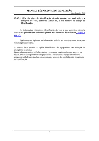 MANUAL TÉCNICO VASOS DE PRESSÃO
Rev.: Dezembro 2000
7
13.6.3.1 Além da placa de identificação, deverão constar em local visível, a
categoria do vaso, conforme Anexo IV, e seu número ou código de
identificação.
As informações referentes à identificação do vaso e sua respectiva categoria
deverão ser pintadas em local onde possam ser facilmente identificadas ( Fig33 e
Fig 34).
Opcionalmente à pintura, as informações poderão ser inseridas numa placa com
visualização equivalente.
A pintura deve permitir a rápida identificação do equipamento em situação de
emergência na unidade
Ocorrendo vazamentos, incêndio e outros eventos que produzam fumaça, vapores ou
névoa, a visão dos operadores será prejudicada. Nestes casos, equipes externas que
entrem na unidade para auxiliar em emergências também são auxiliadas pela boa pintura
de identificação.
 