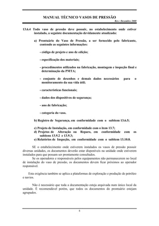 MANUAL TÉCNICO VASOS DE PRESSÃO
Rev.: Dezembro 2000
8
13.6.4 Todo vaso de pressão deve possuir, no estabelecimento onde estiver
instalado, a seguinte documentação devidamente atualizada:
a) Prontuário do Vaso de Pressão, a ser fornecido pelo fabricante,
contendo as seguintes informações:
- código de projeto e ano de edição;
- especificação dos materiais;
- procedimentos utilizados na fabricação, montagem e inspeção final e
determinação da PMTA;
- conjunto de desenhos e demais dados necessários para o
monitoramento da sua vida útil;
- características funcionais;
- dados dos dispositivos de segurança;
- ano de fabricação;
- categoria do vaso.
b) Registro de Segurança, em conformidade com o subitem 13.6.5;
c) Projeto de Instalação, em conformidade com o item 13.7;
d) Projetos de Alteração ou Reparo, em conformidade com os
subitens 13.9.2 e 13.9.3;
e) Relatórios de Inspeção, em conformidade com o subitem 13.10.8.
SE o estabelecimento onde estiverem instalados os vasos de pressão possuir
diversas unidades, os documentos deverão estar disponíveis na unidade onde estiverem
instalados para que possam ser prontamente consultados.
Se os operadores e responsáveis pelos equipamentos não permanecerem no local
de instalação do vaso de pressão, os documentos devem ficar próximos ao operador
responsável.
Esta exigência também se aplica a plataformas de exploração e produção de petróleo
e navios.
Não é necessário que toda a documentação esteja arquivada num único local da
unidade. É recomendável porém, que todos os documentos do prontuário estejam
agrupados.
 