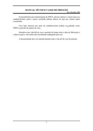 MANUAL TÉCNICO VASOS DE PRESSÃO
Rev.: Dezembro 2000
9
O procedimento para determinação da PMTA, deverá explicar o roteiro para seu
estabelecimento, passo a passo, incluindo tabelas, ábacos etc que por ventura sejam
consultados.
Caso haja interesse por parte do estabelecimento poderá ser adotada como
PMTA a pressão de projeto do vaso.
Entende-se por vida útil do vaso o período de tempo entre a data de fabricação e
a data na qual o vaso tenha sido considerado inadequado para uso.
A documentação deve ser mantida durante toda a vida útil do vaso de pressão.
 