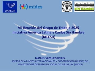 VII Reunión del Grupo de Trabajo 2025
Iniciativa América Latina y Caribe Sin Hambre
(IALCSH)

MANUEL VAZQUEZ GIGIREY
ASESOR DE ASUNTOS INTERNACIONALES Y COOPERACIÓN (UNASIC) DEL
MINISTERIO DE DESARROLLO SOCIAL DEL URUGUAY. (MIDES)

 