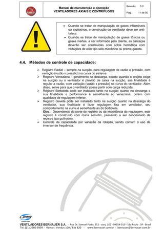 Manual de manutenção e operação
VENTILADORES AXIAIS E CENTRÍFUGOS
Revisão: 5.0
Pág.: 11 de 50
4.4. Métodos de controle de capacidade:
 Registro Radial – sempre na sucção, para regulagem de vazão e pressão, com
variação (vazão x pressão) na curva do sistema.
 Registro Veneziana – geralmente na descarga, exceto quando o projeto exige
na sucção ou o ventilador é provido de caixa na sucção, sua finalidade é
regular a vazão, com variação (vazão x pressão) na curva do ventilador. Além
disso, serve para que o ventilador possa partir com carga reduzida.
 Registro Borboleta pode ser instalado tanto na sucção quanto na descarga e
sua finalidade e performance é semelhante ao veneziana, porém com
qualidade de regulagem inferior.
 Registro Gaveta pode ser instalado tanto na sucção quanto na descarga do
ventilador, sua finalidade é fazer regulagem fixa em ventilador, seu
comportamento na curva é semelhante ao do borboleta.
Obs.: Dependendo do porte do registro ou da importância da regulagem, este
registro é construído com rosca sem-fim, passando a ser denominado de
registro tipo guilhotina.
 Controle da capacidade por variação da rotação, sendo comum o uso de
inversor de frequência.
 Quando se tratar de manipulação de gases inflamáveis
ou explosivos, a construção do ventilador deve ser anti-
faísca.
 Quando se tratar de manipulação de gases tóxicos ou
gases inertes, a ser informado pelo cliente, as carcaças
deverão ser construídas com solda hermética com
vedações de eixo tipo selo-mecânico ou preme-gaxeta.
 