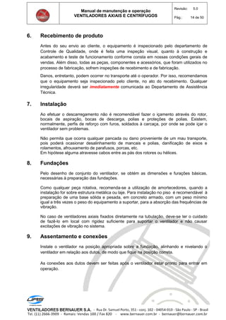 Manual de manutenção e operação
VENTILADORES AXIAIS E CENTRÍFUGOS
Revisão: 5.0
Pág.: 14 de 50
6. Recebimento de produto
Antes do seu envio ao cliente, o equipamento é inspecionado pelo departamento de
Controle de Qualidade, onde é feita uma inspeção visual, quanto à construção e
acabamento e teste de funcionamento conforme consta em nossas condições gerais de
vendas. Além disso, todas as peças, componentes e acessórios, que foram utilizados no
processo de fabricação, sofrem inspeções de recebimento e de fabricação.
Danos, entretanto, podem ocorrer no transporte até o operador. Por isso, recomendamos
que o equipamento seja inspecionado pelo cliente, no ato do recebimento. Qualquer
irregularidade deverá ser imediatamente comunicada ao Departamento de Assistência
Técnica.
7. Instalação
Ao efetuar o descarregamento não é recomendável fazer o içamento através do rotor,
bocais de aspiração, bocas de descarga, polias e proteções de polias. Existem,
normalmente, perfis de reforço com furos, soldados à carcaça, por onde se pode içar o
ventilador sem problemas.
Não permita que ocorra qualquer pancada ou dano proveniente de um mau transporte,
pois poderá ocasionar desalinhamento de mancais e polias, danificação de eixos e
rolamentos, afrouxamento de parafusos, porcas, etc.
Em hipótese alguma atravesse cabos entre as pás dos rotores ou hélices.
8. Fundações
Pelo desenho de conjunto do ventilador, se obtém as dimensões e furações básicas,
necessárias à preparação das fundações.
Como qualquer peça rotativa, recomenda-se a utilização de amortecedores, quando a
instalação for sobre estrutura metálica ou laje. Para instalação no piso é recomendável à
preparação de uma base sólida e pesada, em concreto armado, com um peso mínimo
igual a três vezes o peso do equipamento a suportar, para a absorção das frequências de
vibração.
No caso de ventiladores axiais fixados diretamente na tubulação, deve-se ter o cuidado
de fazê-lo em local com rigidez suficiente para suportar o ventilador e não causar
excitações de vibração no sistema.
9. Assentamento e conexões
Instale o ventilador na posição apropriada sobre a fundação, alinhando e nivelando o
ventilador em relação aos dutos, de modo que fique na posição correta.
As conexões aos dutos devem ser feitas após o ventilador estar pronto para entrar em
operação.
 