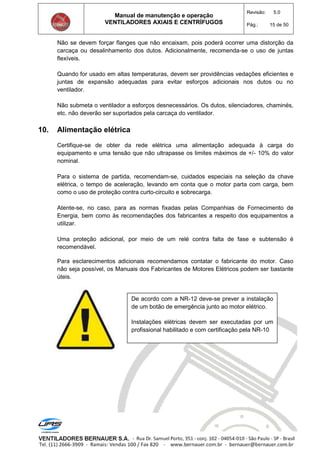 Manual de manutenção e operação
VENTILADORES AXIAIS E CENTRÍFUGOS
Revisão: 5.0
Pág.: 15 de 50
Não se devem forçar flanges que não encaixam, pois poderá ocorrer uma distorção da
carcaça ou desalinhamento dos dutos. Adicionalmente, recomenda-se o uso de juntas
flexíveis.
Quando for usado em altas temperaturas, devem ser providências vedações eficientes e
juntas de expansão adequadas para evitar esforços adicionais nos dutos ou no
ventilador.
Não submeta o ventilador a esforços desnecessários. Os dutos, silenciadores, chaminés,
etc. não deverão ser suportados pela carcaça do ventilador.
10. Alimentação elétrica
Certifique-se de obter da rede elétrica uma alimentação adequada à carga do
equipamento e uma tensão que não ultrapasse os limites máximos de +/- 10% do valor
nominal.
Para o sistema de partida, recomendam-se, cuidados especiais na seleção da chave
elétrica, o tempo de aceleração, levando em conta que o motor parta com carga, bem
como o uso de proteção contra curto-circuito e sobrecarga.
Atente-se, no caso, para as normas fixadas pelas Companhias de Fornecimento de
Energia, bem como às recomendações dos fabricantes a respeito dos equipamentos a
utilizar.
Uma proteção adicional, por meio de um relé contra falta de fase e subtensão é
recomendável.
Para esclarecimentos adicionais recomendamos contatar o fabricante do motor. Caso
não seja possível, os Manuais dos Fabricantes de Motores Elétricos podem ser bastante
úteis.
De acordo com a NR-12 deve-se prever a instalação
de um botão de emergência junto ao motor elétrico.
Instalações elétricas devem ser executadas por um
profissional habilitado e com certificação pela NR-10
 