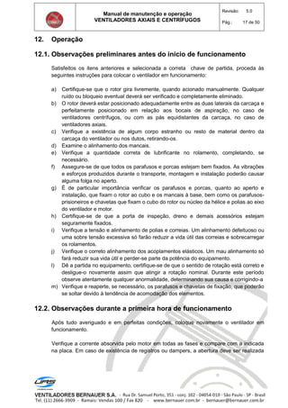 Manual de manutenção e operação
VENTILADORES AXIAIS E CENTRÍFUGOS
Revisão: 5.0
Pág.: 17 de 50
12. Operação
12.1. Observações preliminares antes do início de funcionamento
Satisfeitos os itens anteriores e selecionada a correta chave de partida, proceda às
seguintes instruções para colocar o ventilador em funcionamento:
a) Certifique-se que o rotor gira livremente, quando acionado manualmente. Qualquer
ruído ou bloqueio eventual deverá ser verificado e completamente eliminado.
b) O rotor deverá estar posicionado adequadamente entre as duas laterais da carcaça e
perfeitamente posicionado em relação aos bocais de aspiração, no caso de
ventiladores centrífugos, ou com as pás equidistantes da carcaça, no caso de
ventiladores axiais.
c) Verifique a existência de algum corpo estranho ou resto de material dentro da
carcaça do ventilador ou nos dutos, retirando-os.
d) Examine o alinhamento dos mancais.
e) Verifique a quantidade correta de lubrificante no rolamento, completando, se
necessário.
f) Assegure-se de que todos os parafusos e porcas estejam bem fixados. As vibrações
e esforços produzidos durante o transporte, montagem e instalação poderão causar
alguma folga no aperto.
g) É de particular importância verificar os parafusos e porcas, quanto ao aperto e
instalação, que fixam o rotor ao cubo e os mancais à base, bem como os parafusos-
prisioneiros e chavetas que fixam o cubo do rotor ou núcleo da hélice e polias ao eixo
do ventilador e motor.
h) Certifique-se de que a porta de inspeção, dreno e demais acessórios estejam
seguramente fixados.
i) Verifique a tensão e alinhamento de polias e correias. Um alinhamento defeituoso ou
uma sobre tensão excessiva só farão reduzir a vida útil das correias e sobrecarregar
os rolamentos.
j) Verifique o correto alinhamento dos acoplamentos elásticos. Um mau alinhamento só
fará reduzir sua vida útil e perder-se parte da potência do equipamento.
l) Dê a partida no equipamento, certifique-se de que o sentido de rotação está correto e
desligue-o novamente assim que atingir a rotação nominal. Durante este período
observe atentamente qualquer anormalidade, determinando sua causa e corrigindo-a
m) Verifique e reaperte, se necessário, os parafusos e chavetas de fixação, que poderão
se soltar devido à tendência de acomodação dos elementos.
12.2. Observações durante a primeira hora de funcionamento
Após tudo averiguado e em perfeitas condições, coloque novamente o ventilador em
funcionamento.
Verifique a corrente absorvida pelo motor em todas as fases e compare com a indicada
na placa. Em caso de existência de registros ou dampers, a abertura deve ser realizada
 