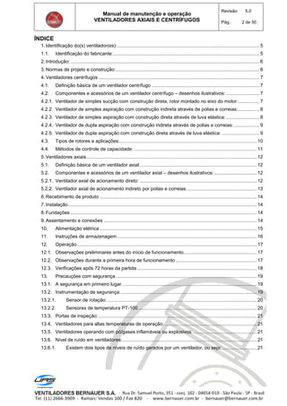 Manual de manutenção e operação
VENTILADORES AXIAIS E CENTRÍFUGOS
Revisão: 5.0
Pág.: 2 de 50
ÍNDICE
1. Identificação do(s) ventilador(es):........................................................................................................... 5
1.1. Identificação do fabricante:.............................................................................................................. 5
2. Introdução:.............................................................................................................................................. 6
3. Normas de projeto e construção:............................................................................................................ 6
4. Ventiladores centrífugos ......................................................................................................................... 7
4.1. Definição básica de um ventilador centrífugo ................................................................................. 7
4.2. Componentes e acessórios de um ventilador centrífugo – desenhos ilustrativos: ......................... 7
4.2.1. Ventilador de simples sucção com construção direta, rotor montado no eixo do motor:................ 7
4.2.2. Ventilador de simples aspiração com construção indireta através de polias e correias:................ 8
4.2.3. Ventilador de simples aspiração com construção direta através de luva elástica: ......................... 8
4.2.4. Ventilador de dupla aspiração com construção indireta através de polias e correias: ................... 9
4.2.5. Ventilador de dupla aspiração com construção direta através de luva elástica: ............................ 9
4.3. Tipos de rotores e aplicações:.......................................................................................................10
4.4. Métodos de controle de capacidade: ............................................................................................11
5. Ventiladores axiais................................................................................................................................12
5.1. Definição básica de um ventilador axial ........................................................................................12
5.2. Componentes e acessórios de um ventilador axial – desenhos ilustrativos:................................12
5.2.1. Ventilador axial de acionamento direto: ........................................................................................12
5.2.2. Ventilador axial de acionamento indireto por polias e correias:....................................................13
6. Recebimento de produto ......................................................................................................................14
7. Instalação..............................................................................................................................................14
8. Fundações ............................................................................................................................................14
9. Assentamento e conexões ...................................................................................................................14
10. Alimentação elétrica ......................................................................................................................15
11. Instruções de armazenagem.........................................................................................................16
12. Operação.......................................................................................................................................17
12.1. Observações preliminares antes do início de funcionamento.......................................................17
12.2. Observações durante a primeira hora de funcionamento .............................................................17
12.3. Verificações após 72 horas da partida ..........................................................................................18
13. Precauções com segurança..........................................................................................................19
13.1. A segurança em primeiro lugar. ....................................................................................................19
13.2. Instrumentação de segurança:......................................................................................................19
13.2.1. Sensor de rotação: ................................................................................................................20
13.2.2. Sensores de temperatura PT-100 .........................................................................................20
13.3. Portas de inspeção:.......................................................................................................................21
13.4. Ventiladores para altas temperaturas de operação: .....................................................................21
13.5. Ventiladores operando com pó/gases inflamáveis ou explosivos:................................................21
13.6. Nível de ruído em ventiladores:.....................................................................................................21
13.6.1. Existem dois tipos de níveis de ruído gerados por um ventilador, ou seja: ..........................21
 