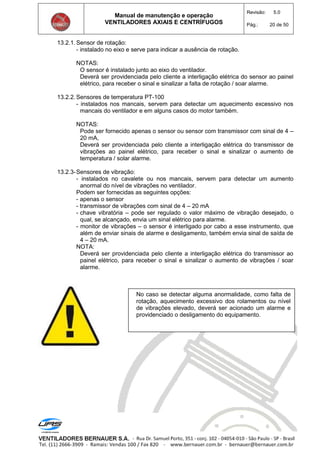 Manual de manutenção e operação
VENTILADORES AXIAIS E CENTRÍFUGOS
Revisão: 5.0
Pág.: 20 de 50
13.2.1. Sensor de rotação:
- instalado no eixo e serve para indicar a ausência de rotação.
NOTAS:
O sensor é instalado junto ao eixo do ventilador.
Deverá ser providenciada pelo cliente a interligação elétrica do sensor ao painel
elétrico, para receber o sinal e sinalizar a falta de rotação / soar alarme.
13.2.2. Sensores de temperatura PT-100
- instalados nos mancais, servem para detectar um aquecimento excessivo nos
mancais do ventilador e em alguns casos do motor também.
NOTAS:
Pode ser fornecido apenas o sensor ou sensor com transmissor com sinal de 4 –
20 mA,
Deverá ser providenciada pelo cliente a interligação elétrica do transmissor de
vibrações ao painel elétrico, para receber o sinal e sinalizar o aumento de
temperatura / solar alarme.
13.2.3-Sensores de vibração:
- instalados no cavalete ou nos mancais, servem para detectar um aumento
anormal do nível de vibrações no ventilador.
Podem ser fornecidas as seguintes opções:
- apenas o sensor
- transmissor de vibrações com sinal de 4 – 20 mA
- chave vibratória – pode ser regulado o valor máximo de vibração desejado, o
qual, se alcançado, envia um sinal elétrico para alarme.
- monitor de vibrações – o sensor é interligado por cabo a esse instrumento, que
além de enviar sinais de alarme e desligamento, também envia sinal de saída de
4 – 20 mA.
NOTA:
Deverá ser providenciada pelo cliente a interligação elétrica do transmissor ao
painel elétrico, para receber o sinal e sinalizar o aumento de vibrações / soar
alarme.
No caso se detectar alguma anormalidade, como falta de
rotação, aquecimento excessivo dos rolamentos ou nível
de vibrações elevado, deverá ser acionado um alarme e
providenciado o desligamento do equipamento.
 