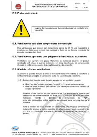 Manual de manutenção e operação
VENTILADORES AXIAIS E CENTRÍFUGOS
Revisão: 5.0
Pág.: 21 de 50
13.3. Portas de inspeção:
13.4. Ventiladores para altas temperaturas de operação:
Para ventiladores que operam com temperatura acima de 60 ºC será necessária a
instalação de isolamento térmico nas carcaças e dutos ou de barreira mecânica de
proteção contra contato físico.
13.5. Ventiladores operando com pó/gases inflamáveis ou explosivos:
Ventiladores que operam com gases inflamáveis ou explosivos deverão ser possuir
construção anti-faísca e quando instalados em área classificada, os componentes
elétricos deverão ser adequados à operação nesse tipo de ambiente.
13.6. Nível de ruído em ventiladores:
Atualmente a questão de ruído é crítica e deve ser tratada com cuidado. É importante o
conhecimento da aplicação do ventilador e como é a sua instalação no sistema.
13.6.1.Existem dois tipos de níveis de ruído gerados por um ventilador, ou seja:
 Nível de ruído "emitido" pela boca de sucção e boca premente da carcaça.
 Nível de ruído "irradiado" pela carcaça com tubulações conectadas na boca de
sucção e premente.
Havendo zonas residenciais nas proximidades dos equipamentos deverão ser
observadas as normas contidas na NBR 10151 - Avaliação do Ruído em Áreas
Habitadas visando o conforto da comunidade, da ABNT,
onde são distinguidos ruídos máximos permissíveis para períodos diurnos e
noturnos.
Para a redução do ruído emitido por ventiladores são utilizados silenciadores,
isolamento acústico e cabina acústica em alguns casos, sendo necessário se
conhecer com detalhes a aplicação do ventilador e o seu arranjo de montagem no
sistema.
A porta de inspeção nunca deve ser aberta com o ventilador em
operação.
 