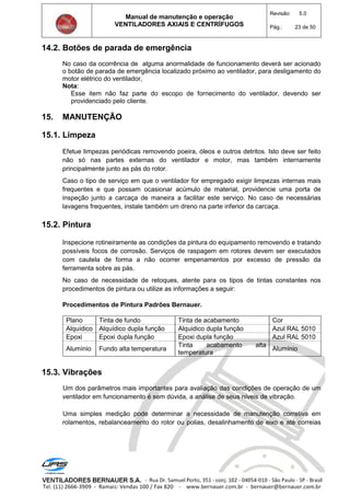 Manual de manutenção e operação
VENTILADORES AXIAIS E CENTRÍFUGOS
Revisão: 5.0
Pág.: 23 de 50
14.2. Botões de parada de emergência
No caso da ocorrência de alguma anormalidade de funcionamento deverá ser acionado
o botão de parada de emergência localizado próximo ao ventilador, para desligamento do
motor elétrico do ventilador,
Nota:
Esse item não faz parte do escopo de fornecimento do ventilador, devendo ser
providenciado pelo cliente.
15. MANUTENÇÃO
15.1. Limpeza
Efetue limpezas periódicas removendo poeira, óleos e outros detritos. Isto deve ser feito
não só nas partes externas do ventilador e motor, mas também internamente
principalmente junto as pás do rotor.
Caso o tipo de serviço em que o ventilador for empregado exigir limpezas internas mais
frequentes e que possam ocasionar acúmulo de material, providencie uma porta de
inspeção junto a carcaça de maneira a facilitar este serviço. No caso de necessárias
lavagens frequentes, instale também um dreno na parte inferior da carcaça.
15.2. Pintura
Inspecione rotineiramente as condições da pintura do equipamento removendo e tratando
possíveis focos de corrosão. Serviços de raspagem em rotores devem ser executados
com cautela de forma a não ocorrer empenamentos por excesso de pressão da
ferramenta sobre as pás.
No caso de necessidade de retoques, atente para os tipos de tintas constantes nos
procedimentos de pintura ou utilize as informações a seguir:
Procedimentos de Pintura Padrões Bernauer.
Plano Tinta de fundo Tinta de acabamento Cor
Alquídico Alquídico dupla função Alquidico dupla função Azul RAL 5010
Epoxi Epoxi dupla função Epoxi dupla função Azul RAL 5010
Alumínio Fundo alta temperatura
Tinta acabamento alta
temperatura
Alumínio
15.3. Vibrações
Um dos parâmetros mais importantes para avaliação das condições de operação de um
ventilador em funcionamento é sem dúvida, a análise de seus níveis de vibração.
Uma simples medição pode determinar a necessidade de manutenção corretiva em
rolamentos, rebalanceamento do rotor ou polias, desalinhamento de eixo e até correias
 